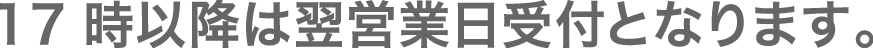 17時以降は翌営業日受付となります。